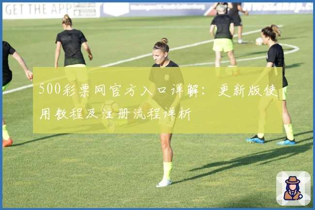 500彩票网官方入口详解：更新版使用教程及注册流程详析