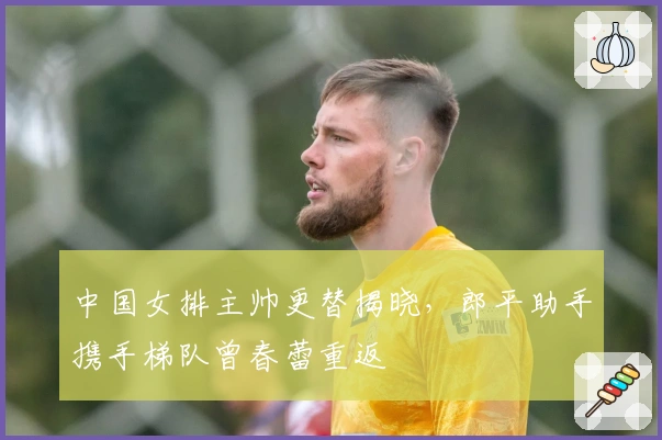 中国女排主帅更替揭晓，郎平助手携手梯队曾春蕾重返