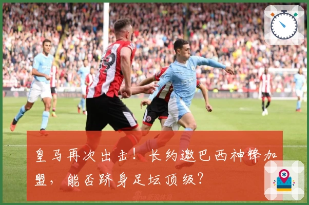 皇马再次出击！长约邀巴西神锋加盟，能否跻身足坛顶级？