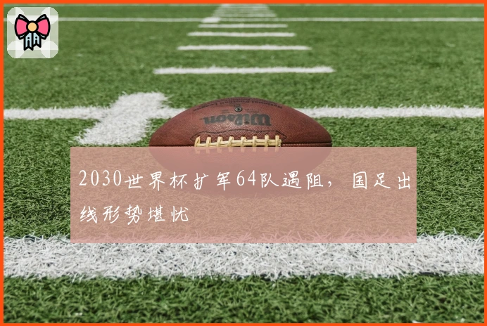 2030世界杯扩军64队遇阻，国足出线形势堪忧