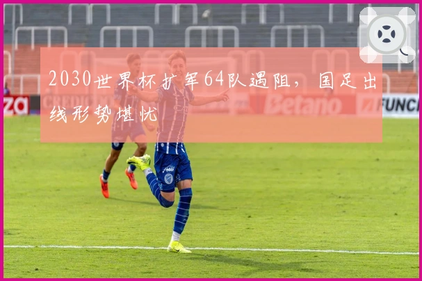 2030世界杯扩军64队遇阻，国足出线形势堪忧