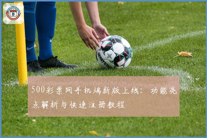 500彩票网手机端新版上线：功能亮点解析与快速注册教程