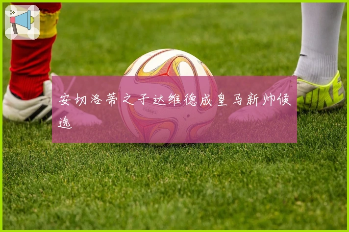 安切洛蒂之子达维德成皇马新帅候选