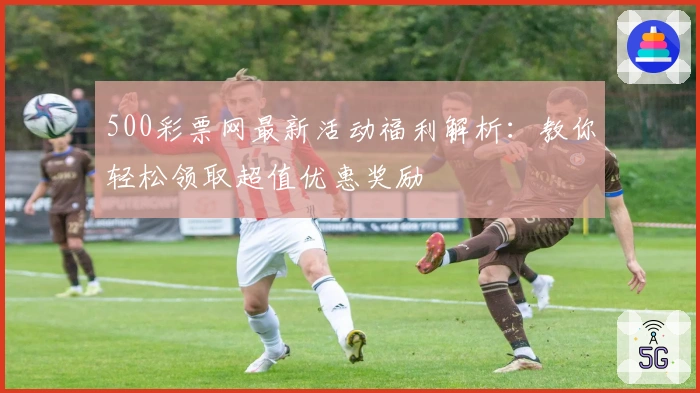 500彩票网最新活动福利解析：教你轻松领取超值优惠奖励